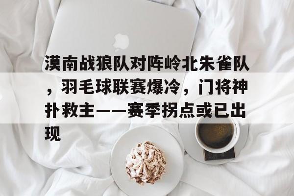 关于漠南战狼队对阵岭北朱雀队，羽毛球联赛爆冷，门将神扑救主——赛季拐点或已出现的信息